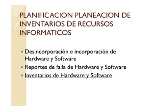 PLANIFICACION PLANEACION DE
INVENTARIOS DE RECURSOS
INFORMATICOS

 Desincorporación e incorporación de
 Hardware y Software
 Reportes de falla de Hardware y Software
 Inventarios de Hardware y Software
 
