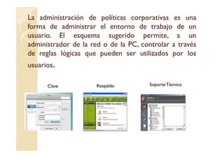 La administración de políticas corporativas es una
forma de administrar el entorno de trabajo de un
usuario.
usuario. El esquema sugerido permite, a un
administrador de la red o de la PC, controlar a través
de reglas lógicas que pueden ser utilizados por los
usuarios.

      Clave           Respaldo         Soporte Técnico
 