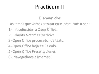 Practicum II Bienvenidos  Los temas que vamos a tratar en el practicum II son: 1.- Introducción  a Open Office. 2.- Ubuntu Sistema Operativo. 3.-Open Office procesador de texto. 4.-Open Office hoja de Calculo. 5.-Open Office Presentaciones  6.- Navegadores e Internet 