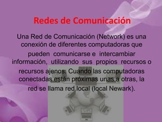 Redes de Comunicación
  Una Red de Comunicación (Network) es una
    conexión de diferentes computadoras que
      pueden comunicarse e intercambiar
información, utilizando sus propios recursos o
   recursos ajenos. Cuando las computadoras
   conectadas están próximas unas a otras, la
      red se llama red local (local Newark).
 