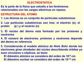 ELECTROSTATICA
Es la parte de la física que estudia a los fenómenos
relacionados con las cargas eléctricas en reposo.
ESTRUCTURA DEL ÁTOMO
1. Los átomos es un conjunto de partículas subatómicas
2. Las partículas subatómicas son tres: el electrón (e), el
protón   (p ) y el neutrón (n)
3. El núcleo del átomo esta formado por los protones y
neutrones
4. El número de electrones, protones y neutrones depende
del átomo en referencia
5. Considerando el modelo atómico de Niels Bohr donde los
electrones giran alrededor del núcleo describiendo órbitas ya
sean circulares o elípticas, se tiene:
   El diámetro atómico se considera del orden de 10-8 cm
   El diámetro nuclear se considera del orden de 10-12 cm
 