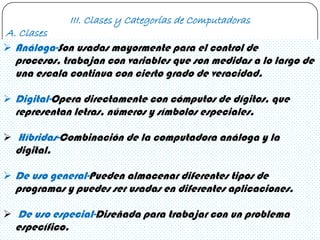 III. Clases y Categorías de Computadoras
A. Clases
 Análoga-Son usadas mayormente para el control de
  procesos, trabajan con variables que son medidas a lo largo de
  una escala continua con cierto grado de veracidad.

 Digital-Opera directamente con cómputos de dígitos, que
  representan letras, números y símbolos especiales.

 Híbridas-Combinación de la computadora análoga y la
  digital.

 De uso general-Pueden almacenar diferentes tipos de
  programas y puedes ser usadas en diferentes aplicaciones.

 De uso especial-Diseñada para trabajar con un problema
  específico.
 