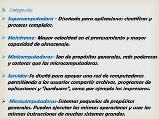 B. Categorías
 Supercomputadora - Diseñada para aplicaciones científicas y
  procesos complejos.

 Mainframe- Mayor velocidad en el procesamiento y mayor
  capacidad de almacenaje.

 Minicomputadoras- Son de propósitos generales, más poderosas
  y costosas que las microcomputadoras.

 Servidor-Se diseñó para apoyar una red de computadoras
  permitiendo a los usuarios compartir archivos, programas de
  aplicaciones y “hardware”, como por ejemplo las impresoras.

 Microcomputadoras-Sistemas pequeños de propósitos
  generales. Pueden ejecutar las mismas operaciones y usar las
  mismas instrucciones de muchas sistemas grandes.
 
