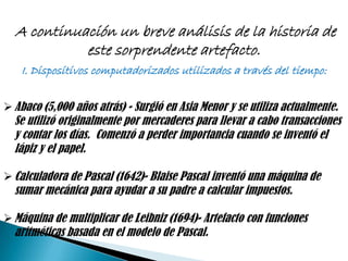 A continuación un breve análisis de la historia de
            este sorprendente artefacto.
    I. Dispositivos computadorizados utilizados a través del tiempo:


 Abaco (5,000 años atrás) - Surgió en Asia Menor y se utiliza actualmente.
  Se utilizó originalmente por mercaderes para llevar a cabo transacciones
  y contar los días. Comenzó a perder importancia cuando se inventó el
  lápiz y el papel.

 Calculadora de Pascal (1642)- Blaise Pascal inventó una máquina de
  sumar mecánica para ayudar a su padre a calcular impuestos.

 Máquina de multiplicar de Leibniz (1694)- Artefacto con funciones
  aritméticas basada en el modelo de Pascal.
 