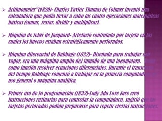  Arithnometer”(1820)- Charles Xavier Thomas de Colmar inventó una
  calculadora que podía llevar a cabo las cuatro operaciones matemáticas
  básicas (sumar, restar, dividir y multiplicar).

 Máquina de telar de Jacquard- Artefacto controlado por tarjeta en las
  cuales los huecos estaban estratégicamente perforados.

 Máquina diferencial de Babbage (1822)- Diseñada para trabajar con
  vapor, era una máquina amplia del tamaño de una locomotora. Tenía
  como función resolver ecuaciones diferenciales. Durante el transcurso
  del tiempo Babbage comenzó a trabajar en la primera computadora de
  uso general o máquina analítica.

 Primer uso de la programación (1832)-Lady Ada Love lace creó
  instrucciones rutinarias para controlar la computadora, sugirió que las
  tarjetas perforadas podían prepararse para repetir ciertas instrucciones.
 