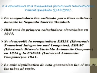 II. 4 Generaciones de la Computadora (Eventos más trascendentales).
                 Primera Generación (1945-1956) .

 La computadora fue utilizada para fines militares
  durante la Segunda Guerra Mundial.

 IBM creó la primera calculadora electrónica en
  1944.

 Se desarrolló la computadora ENIAC (Electronic
  Numerical Integrator and Computer), EDVAC
  (Electronic Discrete Variable Automatic Computer)
  en 1945 y la UNIVAC (Universal Automatic
  Computer)en 1951.

 Lo más significativo de esta generación fue el uso de
  los tubos al vacío.
 