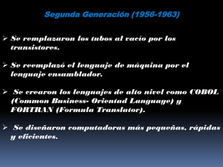 Segunda Generación (1956-1963)


 Se remplazaron los tubos al vacío por los
  transistores.

 Se reemplazó el lenguaje de máquina por el
  lenguaje ensamblador.

 Se crearon los lenguajes de alto nivel como COBOL
 (Common Business- Orientad Language) y
 FORTRAN (Formula Translator).

 Se diseñaron computadoras más pequeñas, rápidas
 y eficientes.
 