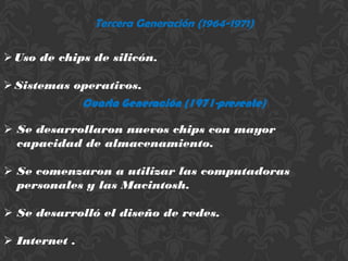 Tercera Generación (1964-1971)

 Uso de chips de silicón.

 Sistemas operativos.
               Cuarta Generación (1971-presente)

 Se desarrollaron nuevos chips con mayor
  capacidad de almacenamiento.

 Se comenzaron a utilizar las computadoras
  personales y las Macintosh.

 Se desarrolló el diseño de redes.

 Internet .
 