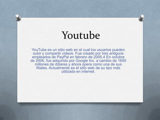 Youtube
YouTube es un sitio web en el cual los usuarios pueden
subir y compartir vídeos. Fue creado por tres antiguos
empleados de PayPal en febrero de 2005.4 En octubre
de 2006, fue adquirido por Google Inc. a cambio de 1650
millones de dólares y ahora opera como una de sus
filiales. Actualmente es el sitio web de su tipo más
utilizado en internet.
 