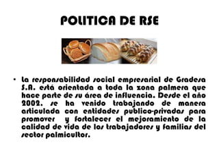 POLITICA DE RSE

• La responsabilidad social empresarial de Gradesa
S.A. está orientada a toda la zona palmera que
hace parte de su área de influencia. Desde el año
2002, se ha venido trabajando de manera
articulada con entidades publico-privadas para
promover y fortalecer el mejoramiento de la
calidad de vida de los trabajadores y familias del
sector palmicultor.

 