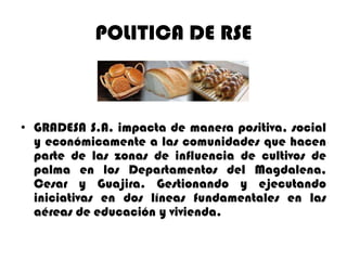 POLITICA DE RSE

• GRADESA S.A. impacta de manera positiva, social
y económicamente a las comunidades que hacen
parte de las zonas de influencia de cultivos de
palma en los Departamentos del Magdalena,
Cesar y Guajira. Gestionando y ejecutando
iniciativas en dos líneas fundamentales en las
aéreas de educación y vivienda.

 