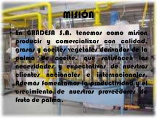 MISIÓN
• En GRADESA S.A. tenemos como mision
producir y comercializar con calidad,
grasas y aceites vegetales derivados de la
palma de aceite, que satisfacen las
necesidades y expectativas de nuestros
clientes nacionales e internacionales.
Además fomentamos la productividad y el
crecimiento de nuestros proveedores de
fruto de palma.

 