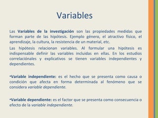 Variables
Las Variables de la investigación son las propiedades medidas que
forman parte de las hipótesis. Ejemplo género, el atractivo físico, el
aprendizaje, la cultura, la resistencia de un material, etc.
Las hipótesis relacionan variables. Al formular una hipótesis es
indispensable definir las variables incluidas en ellas. En los estudios
correlaciónales y explicativos se tienen variables independientes y
dependientes.
•Variable independiente: es el hecho que se presenta como causa o
condición que afecta en forma determinada al fenómeno que se
considera variable dependiente.
•Variable dependiente: es el factor que se presenta como consecuencia o
efecto de la variable independiente.
 