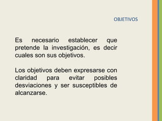 OBJETIVOS
Es  necesario  establecer  que 
pretende  la  investigación,  es  decir 
cuales son sus objetivos. 
Los objetivos deben expresarse con 
claridad  para  evitar  posibles 
desviaciones  y  ser  susceptibles  de 
alcanzarse. 
 