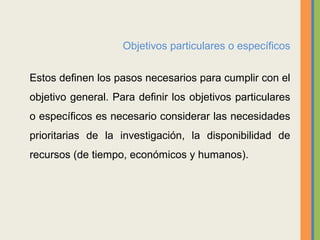 Objetivos particulares o específicos
Estos definen los pasos necesarios para cumplir con el
objetivo general. Para definir los objetivos particulares
o específicos es necesario considerar las necesidades
prioritarias de la investigación, la disponibilidad de
recursos (de tiempo, económicos y humanos).
 