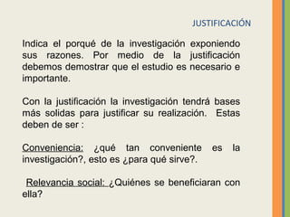 JUSTIFICACIÓN
Indica el porqué de la investigación exponiendo
sus razones. Por medio de la justificación
debemos demostrar que el estudio es necesario e
importante.
Con la justificación la investigación tendrá bases
más solidas para justificar su realización. Estas
deben de ser :
Conveniencia: ¿qué tan conveniente es la
investigación?, esto es ¿para qué sirve?.
Relevancia social: ¿Quiénes se beneficiaran con
ella?
 