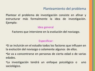 Planteamiento del problema
Plantear el problema de investigación consiste en afinar y
estructurar más formalmente la idea de investigación.
Ejemplo:
Idea general
Factores que interviene en la evolución del noviazgo.
Especificar:
•Si se incluirán en el estudio todos los factores que influyen en
la evolución del noviazgo o solamente algunos de ellos.
•Se va a concentrarse en personas de cierta edad o de varias
edades.
•La investigación tendrá un enfoque psicológico o uno
sociológico.
 