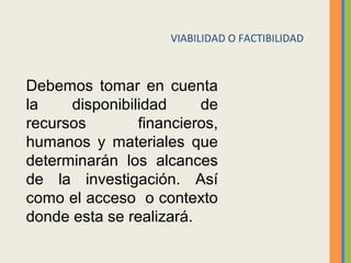 Debemos tomar en cuenta
la disponibilidad de
recursos financieros,
humanos y materiales que
determinarán los alcances
de la investigación. Así
como el acceso o contexto
donde esta se realizará.
VIABILIDAD O FACTIBILIDAD
 