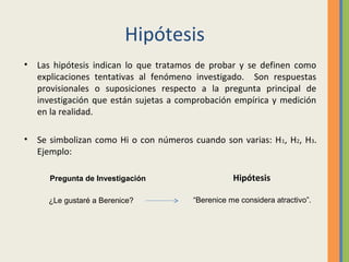 Hipótesis
• Las hipótesis indican lo que tratamos de probar y se definen como
explicaciones tentativas al fenómeno investigado. Son respuestas
provisionales o suposiciones respecto a la pregunta principal de
investigación que están sujetas a comprobación empírica y medición
en la realidad.
• Se simbolizan como Hi o con números cuando son varias: H1, H2, H3.
Ejemplo:
Hipótesis
“Berenice me considera atractivo”.
Pregunta de Investigación
¿Le gustaré a Berenice?
 