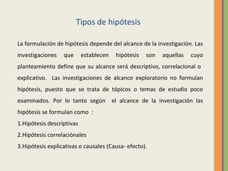 Tipos de hipótesis
La formulación de hipótesis depende del alcance de la investigación. Las
investigaciones que establecen hipótesis son aquellas cuyo
planteamiento define que su alcance será descriptivo, correlacional o
explicativo. Las investigaciones de alcance exploratorio no formulan
hipótesis, puesto que se trata de tópicos o temas de estudio poco
examinados. Por lo tanto según el alcance de la investigación las
hipótesis se formulan como :
1.Hipótesis descriptivas
2.Hipótesis correlaciónales
3.Hipótesis explicativas o causales (Causa- efecto).
 