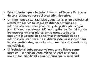 • Esta titulación que oferta la Universidad Técnica Particular
de Loja es una carrera del área administrativa.
• Un Ingeniero en Contabilidad y Auditoría, es un profesional
altamente calificado capaz de diseñar sistemas de
información financiera gerencial y de gestión de riesgos
para la tomar decisiones idóneas, optimización del uso de
los recursos empresariales, entre otros…todo esto
mediante la aplicación de normas internacionales de
información financiera, de auditoría y de las disposiciones
legales pertinentes, sobre bases humanísticas, científicas y
tecnológicas.
• El Profesional debe poseer valores tanto físicos como
morales un pensamiento crítico, valores cristianos,
honestidad, fiabilidad y compromiso con la sociedad.
 