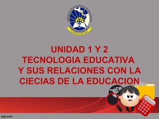 UNIDAD 1 Y 2
TECNOLOGIA EDUCATIVA
Y SUS RELACIONES CON LA
CIECIAS DE LA EDUCACION
 