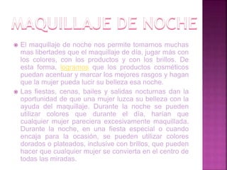  El maquillaje de noche nos permite tomarnos muchas
mas libertades que el maquillaje de día, jugar más con
los colores, con los productos y con los brillos. De
esta forma, logramos que los productos cosméticos
puedan acentuar y marcar los mejores rasgos y hagan
que la mujer pueda lucir su belleza esa noche.
 Las fiestas, cenas, bailes y salidas nocturnas dan la
oportunidad de que una mujer luzca su belleza con la
ayuda del maquillaje. Durante la noche se pueden
utilizar colores que durante el día, harían que
cualquier mujer pareciera excesivamente maquillada.
Durante la noche, en una fiesta especial o cuando
encaja para la ocasión, se pueden utilizar colores
dorados o plateados, inclusive con brillos, que pueden
hacer que cualquier mujer se convierta en el centro de
todas las miradas.
 