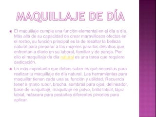  El maquillaje cumple una función elemental en el día a día.
Más allá de su capacidad de crear maravillosos efectos en
el rostro, su función principal es la de resaltar la belleza
natural para preparar a las mujeres para los desafíos que
enfrentan a diario en su laboral, familiar y de pareja. Por
ello el maquillaje de día natural es una tarea que requiere
dedicación.
 Lo más importante que debes saber es qué necesitas para
realizar tu maquillaje de día natural. Las herramientas para
maquillar tienen cada una su función y utilidad. Recuerda
tener a mano rubor, brocha, sombras para ojos, delineador,
base de maquillaje, maquillaje en polvo, brillo labial, lápiz
labial, máscara para pestañas diferentes pinceles para
aplicar.
 