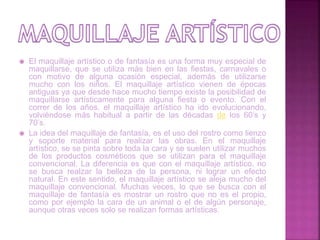  El maquillaje artístico o de fantasía es una forma muy especial de
maquillarse, que se utiliza más bien en las fiestas, carnavales o
con motivo de alguna ocasión especial, además de utilizarse
mucho con los niños. El maquillaje artístico vienen de épocas
antiguas ya que desde hace mucho tiempo existe la posibilidad de
maquillarse artísticamente para alguna fiesta o evento. Con el
correr de los años, el maquillaje artístico ha ido evolucionando,
volviéndose más habitual a partir de las décadas de los 60’s y
70’s.
 La idea del maquillaje de fantasía, es el uso del rostro como lienzo
y soporte material para realizar las obras. En el maquillaje
artístico, se se pinta sobre toda la cara y se suelen utilizar muchos
de los productos cosméticos que se utilizan para el maquillaje
convencional. La diferencia es que con el maquillaje artístico, no
se busca realzar la belleza de la persona, ni lograr un efecto
natural. En este sentido, el maquillaje artístico se aleja mucho del
maquillaje convencional. Muchas veces, lo que se busca con el
maquillaje de fantasía es mostrar un rostro que no es el propio,
como por ejemplo la cara de un animal o el de algún personaje,
aunque otras veces solo se realizan formas artísticas.
 