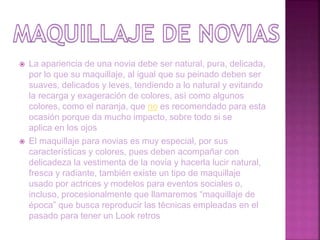  La apariencia de una novia debe ser natural, pura, delicada,
por lo que su maquillaje, al igual que su peinado deben ser
suaves, delicados y leves, tendiendo a lo natural y evitando
la recarga y exageración de colores, así como algunos
colores, como el naranja, que no es recomendado para esta
ocasión porque da mucho impacto, sobre todo si se
aplica en los ojos
 El maquillaje para novias es muy especial, por sus
características y colores, pues deben acompañar con
delicadeza la vestimenta de la novia y hacerla lucir natural,
fresca y radiante, también existe un tipo de maquillaje
usado por actrices y modelos para eventos sociales o,
incluso, procesionalmente que llamaremos “maquillaje de
época” que busca reproducir las técnicas empleadas en el
pasado para tener un Look retros
 
