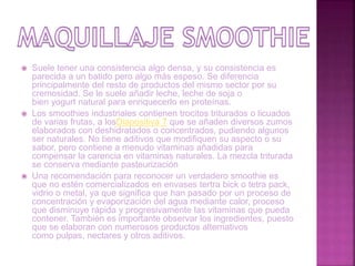  Suele tener una consistencia algo densa, y su consistencia es
parecida a un batido pero algo más espeso. Se diferencia
principalmente del resto de productos del mismo sector por su
cremosidad. Se le suele añadir leche, leche de soja o
bien yogurt natural para enriquecerlo en proteínas.
 Los smoothies industriales contienen trocitos triturados o licuados
de varias frutas, a losDiapositiva 7 que se añaden diversos zumos
elaborados con deshidratados o concentrados, pudiendo algunos
ser naturales. No tiene aditivos que modifiquen su aspecto o su
sabor, pero contiene a menudo vitaminas añadidas para
compensar la carencia en vitaminas naturales. La mezcla triturada
se conserva mediante pasteurización
 Una recomendación para reconocer un verdadero smoothie es
que no estén comercializados en envases tertra bick o tetra pack,
vidrio o metal, ya que significa que han pasado por un proceso de
concentración y evaporización del agua mediante calor, proceso
que disminuye rápida y progresivamente las vitaminas que pueda
contener. También es importante observar los ingredientes, puesto
que se elaboran con numerosos productos alternativos
como pulpas, nectares y otros aditivos.
 