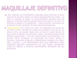  son matices de tonalidades naturales para iluminar el tono
natural de la piel y darle un toque transparente de color. La
piel no sangra al hacer el procedimiento porque solo se
aplica en la capa dermo epidérmica de la piel a 1.8 mm no
alcanza a llegar a la epidermis. Este proceso *osmótico se
produce en los primeros 10 días aproximadamente.
 *Difuminados son tonos de color en degradé que pasa de
un tono a otro, donde no existe el principio ni el fin de un
color a otro, se puede hacer con un tono o varios tonos, lo
que hace el efecto de volumen: luces y sombras para crear
efectos especiales. Con los difuminados permanentes se
puede hacer sombras en parpados en tonos claros u
oscuros, camuflar antiguos y degastados tatuajes en cejas,
ojos y labios. Los difuminados son una alternativa para
maquillar grandes extensiones de piel (estilo aerógrafo)
como en labios, y fuminos sombreados alrededor de las
pestañas.
 
