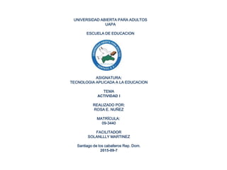 UNIVERSIDAD ABIERTA PARA ADULTOS
UAPA
ESCUELA DE EDUCACION
ASIGNATURA:
TECNOLOGIA APLICADA A LA EDUCACION
TEMA
ACTIVIDAD I
REALIZADO POR:
ROSA E. NUÑEZ
MATRÍCULA:
09-3440
FACILITADOR
SOLANLLLY MARTINEZ
Santiago de los caballeros Rep. Dom.
2015-09-7
 