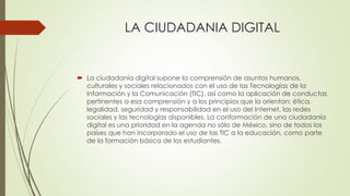 LA CIUDADANIA DIGITAL
 La ciudadanía digital supone la comprensión de asuntos humanos,
culturales y sociales relacionados con el uso de las Tecnologías de la
Información y la Comunicación (TIC), así como la aplicación de conductas
pertinentes a esa comprensión y a los principios que la orientan: ética,
legalidad, seguridad y responsabilidad en el uso del Internet, las redes
sociales y las tecnologías disponibles. La conformación de una ciudadanía
digital es una prioridad en la agenda no sólo de México, sino de todos los
países que han incorporado el uso de las TIC a la educación, como parte
de la formación básica de los estudiantes.
 
