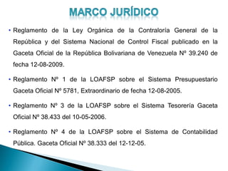 • Reglamento de la Ley Orgánica de la Contraloría General de la
República y del Sistema Nacional de Control Fiscal publicado en la
Gaceta Oficial de la República Bolivariana de Venezuela Nº 39.240 de
fecha 12-08-2009.
• Reglamento Nº 1 de la LOAFSP sobre el Sistema Presupuestario
Gaceta Oficial Nº 5781, Extraordinario de fecha 12-08-2005.
• Reglamento Nº 3 de la LOAFSP sobre el Sistema Tesorería Gaceta
Oficial Nº 38.433 del 10-05-2006.
• Reglamento Nº 4 de la LOAFSP sobre el Sistema de Contabilidad
Pública. Gaceta Oficial Nº 38.333 del 12-12-05.
 