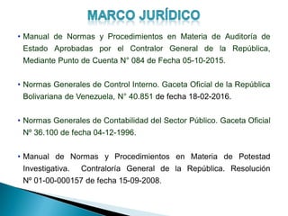 • Manual de Normas y Procedimientos en Materia de Auditoría de
Estado Aprobadas por el Contralor General de la República,
Mediante Punto de Cuenta N° 084 de Fecha 05-10-2015.
• Normas Generales de Control Interno. Gaceta Oficial de la República
Bolivariana de Venezuela, N° 40.851 de fecha 18-02-2016.
• Normas Generales de Contabilidad del Sector Público. Gaceta Oficial
Nº 36.100 de fecha 04-12-1996.
• Manual de Normas y Procedimientos en Materia de Potestad
Investigativa. Contraloría General de la República. Resolución
Nº 01-00-000157 de fecha 15-09-2008.
 