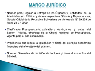 • Normas para Regular la Entrega de los Órganos y Entidades de la
Administración Pública y de sus respectivas Oficinas y Dependencias,
Gaceta Oficial de la República Bolivariana de Venezuela N° 39.229 de
fecha 28-07-2009.
• Clasificador Presupuestario, aplicable a los órganos y entes del
Sector Público, emanada de la Oficina Nacional de Presupuesto,
vigente para el año examinado.
• Providencia que regula la liquidación y cierre del ejercicio económico
financiero del año objeto del examen.
• Normas Generales de emisión de facturas y otros documentos del
SENIAT.
 