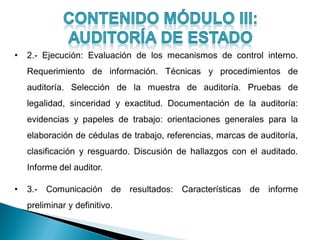 • 2.- Ejecución: Evaluación de los mecanismos de control interno.
Requerimiento de información. Técnicas y procedimientos de
auditoría. Selección de la muestra de auditoría. Pruebas de
legalidad, sinceridad y exactitud. Documentación de la auditoría:
evidencias y papeles de trabajo: orientaciones generales para la
elaboración de cédulas de trabajo, referencias, marcas de auditoría,
clasificación y resguardo. Discusión de hallazgos con el auditado.
Informe del auditor.
• 3.- Comunicación de resultados: Características de informe
preliminar y definitivo.
 