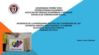 UNIVERSIDAD FERMÍN TORO
VICERECTORADO ACADÉMICO
FACULTAD DE CIENCIAS ECONÓMICAS Y SOCIALES
ESCUELA DE COMUNICACIÓN SOCIAL
INCIDENCIA DE LA PROPAGANDA POLÍTICA EN LA INTENCIÓN DE LOS
VOTANTES VENEZOLANOS DURANTE LA CAMPAÑA
ELECTORAL REALIZADA PARA EL
PERIODO 2013-2019
Autora: León, Gabriela
 