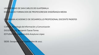 UNIVERSIDAD DE SAN CARLOS DE GUATEMALA
ESCUELA DE FORMACION DE PROFESORESDE ENSEÑANZA MEDIA
PROGRAMA ACADEMICO DE DESARROLLO PROFESIONAL DOCENTE PADEP/D
CURSO:Tecnología de Información y Comunicación
DOCENTE: Lic. BenjamínTzaraxTorres
ESTUDIANTE: Carlos Andrés Aceytuno López
SEDE: Sacapulas, 4 de Septiembre de 2017.
 