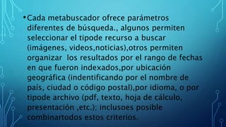 •Cada metabuscador ofrece parámetros
diferentes de búsqueda., algunos permiten
seleccionar el tipode recurso a buscar
(imágenes, videos,noticias),otros permiten
organizar los resultados por el rango de fechas
en que fueron indexados,por ubicación
geográfica (indentificando por el nombre de
país, ciudad o código postal),por idioma, o por
tipode archivo (pdf, texto, hoja de cálculo,
presentación ,etc.); inclusoes posible
combinartodos estos criterios.
 