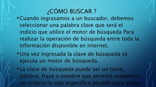 ¿CÓMO BUSCAR ?
•Cuando ingrasamos a un buscador, debemos
seleccionar una palabra clave que será el
indicio que utilice el motor de búsqueda Para
realizar la operación de búsqueda entre toda la
información disponible en internet.
•Una vez ingresada la clave de búsqueda se
ejecuta un motor de búsqueda.
•La clave de búsqueda puede ser un tema,
palabra, frase o nombre que permita establecer
un criterio lo más específico posible para acotar
 