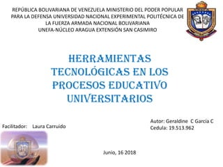 REPÚBLICA BOLIVARIANA DE VENEZUELA MINISTERIO DEL PODER POPULAR
PARA LA DEFENSA UNIVERSIDAD NACIONAL EXPERIMENTAL POLITÉCNICA DE
LA FUERZA ARMADA NACIONAL BOLIVARIANA
UNEFA-NÚCLEO ARAGUA EXTENSIÓN SAN CASIMIRO
Herramientas
Tecnológicas en los
Procesos Educativo
Universitarios
Autor: Geraldine C García C
Cedula: 19.513.962Facilitador: Laura Carruido
Junio, 16 2018
 