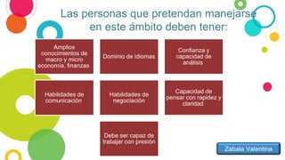 Las personas que pretendan manejarse
en este ámbito deben tener:
Amplios
conocimientos de
macro y micro
economía, finanzas
Dominio de idiomas
Confianza y
capacidad de
análisis
Habilidades de
comunicación
Habilidades de
negociación
Capacidad de
pensar con rapidez y
claridad
Debe ser capaz de
trabajar con presión
Zabala Valentina
 