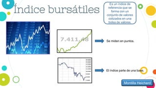 Índice bursátiles
Es un índice de
referencia que se
forma con un
conjunto de valores
cotizados en una
bolsa de valores.
Montilla Heicherd
Se miden en puntos.
El índice parte de una base.
 