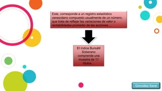 González Sarai
Este, corresponde a un registro estadístico
venezolano compuesto usualmente de un número,
que trata de reflejar las variaciones de valor o
rentabilidades promedio de las acciones…
El índice Bursátil
Soberano
comprende una
muestra de 11
títulos…
 