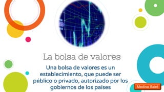 La bolsa de valores
Una bolsa de valores es un
establecimiento, que puede ser
público o privado, autorizado por los
gobiernos de los países Medina Sairé
 