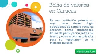 Bolsa de valores
en Caracas
Es una institución privada en
cuyo seno tienen lugar
operaciones de compra venta de
acciones, bonos, obligaciones,
títulos de participación, letras del
tesoro y otros activos autorizados
para su negociación en el
mercado bursátil.
Hernández José
 