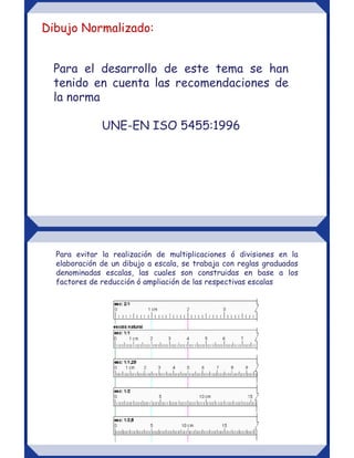 Para el desarrollo de este tema se han
tenido en cuenta las recomendaciones de
la norma
UNE-EN ISO 5455:1996
Dibujo Normalizado:
Para evitar la realización de multiplicaciones ó divisiones en la
elaboración de un dibujo a escala, se trabaja con reglas graduadas
denominadas escalas, las cuales son construidas en base a los
factores de reducción ó ampliación de las respectivas escalas
 