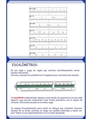 ESCALÍMETROS:
Es una regla o juego de reglas que contiene simultáneamente varias
escalas diferentes.
Son muy comunes los escalímetros triangulares que contienen seis escalas.
Un escalímetro (denominado algunas veces escala de arquitecto) es una regla
especial cuya sección transversal tiene forma prismática con el objeto de
contener diferentes escalas en la misma regla.
Se emplea frecuentemente para medir en dibujos que contienen diversas
escalas. En su borde contiene un rango con escalas calibradas y basta con
girar sobre su eje longitudinal para ver la escala apropiada.
 
